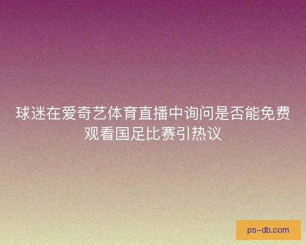 球迷在爱奇艺体育直播中询问是否能免费观看国足比赛引热议 球迷在爱奇艺体育直播中询问是否能免费观看国足比赛引热议
