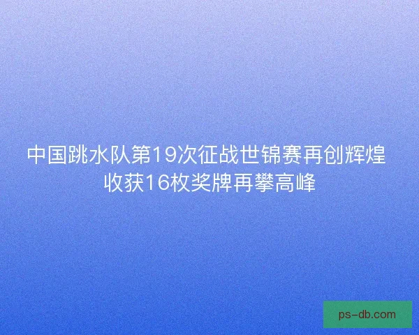 中国跳水队第19次征战世锦赛再创辉煌 收获16枚奖牌再攀高峰
