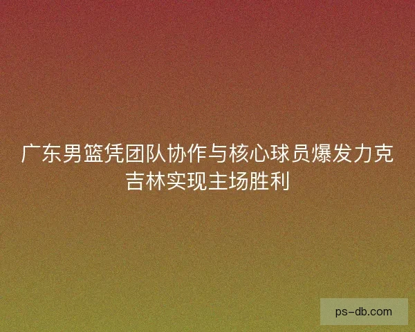 广东男篮凭团队协作与核心球员爆发力克吉林实现主场胜利
