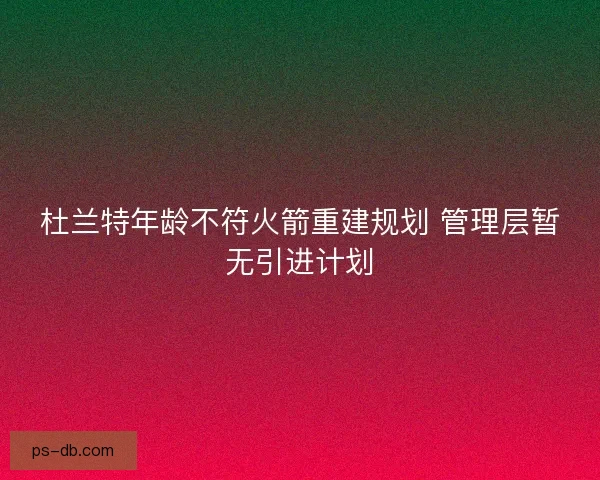 杜兰特年龄不符火箭重建规划 管理层暂无引进计划