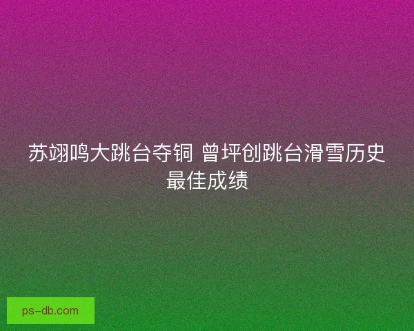 苏翊鸣大跳台夺铜 曾坪创跳台滑雪历史最佳成绩