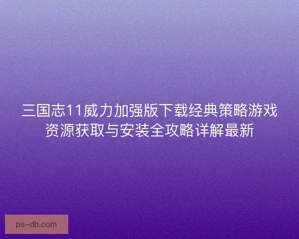三国志11威力加强版下载经典策略游戏资源获取与安装全攻略详解最新