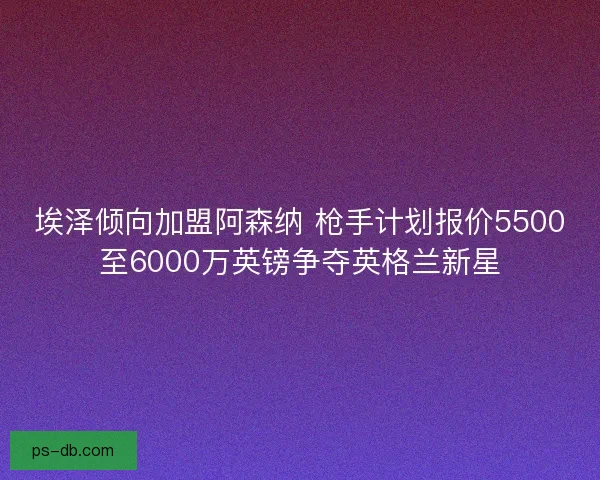 埃泽倾向加盟阿森纳 枪手计划报价5500至6000万英镑争夺英格兰新星