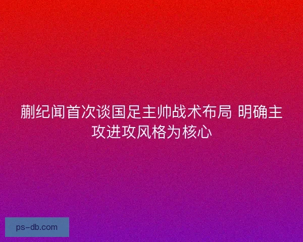 蒯纪闻首次谈国足主帅战术布局 明确主攻进攻风格为核心