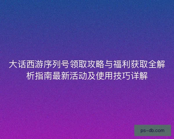 大话西游序列号领取攻略与福利获取全解析指南最新活动及使用技巧详解