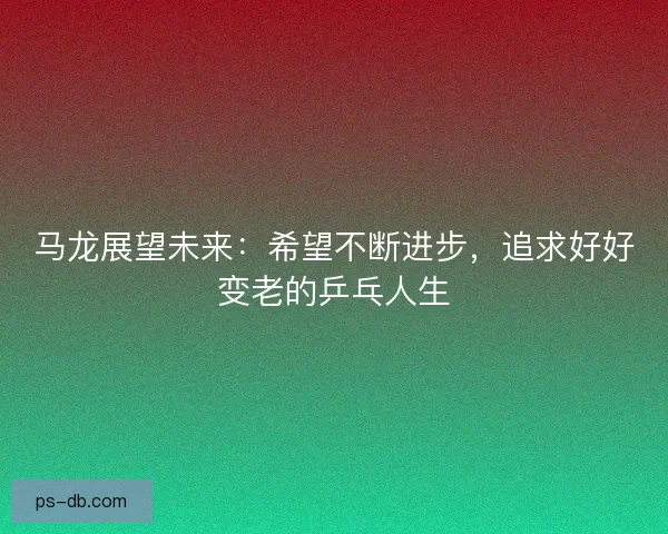 马龙展望未来:希望不断进步,追求好好变老的乒乓人生 马龙展望未来:希望不断进步,追求好好变老的乒乓人生