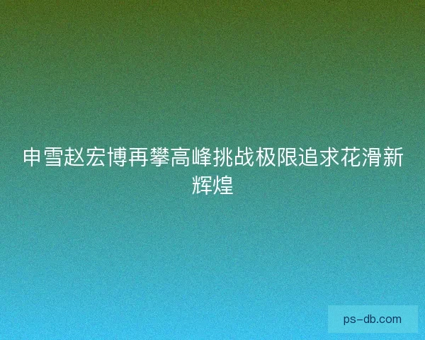 申雪赵宏博再攀高峰挑战极限追求花滑新辉煌