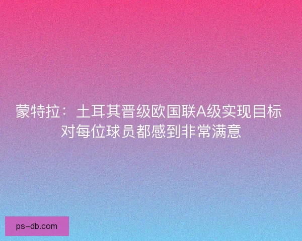 蒙特拉:土耳其晋级欧国联A级实现目标 对每位球员都感到非常满意 蒙特拉:土耳其晋级欧国联A级实现目标 对每位球员都感到非常满意