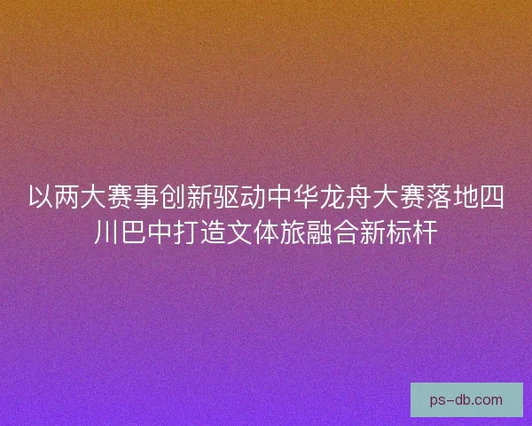 以两大赛事创新驱动中华龙舟大赛落地四川巴中打造文体旅融合新标杆