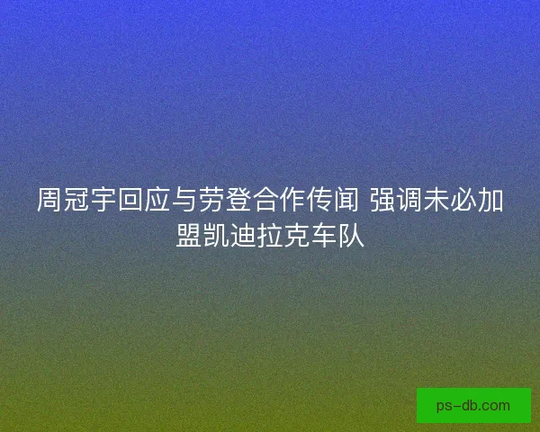 周冠宇回应与劳登合作传闻 强调未必加盟凯迪拉克车队