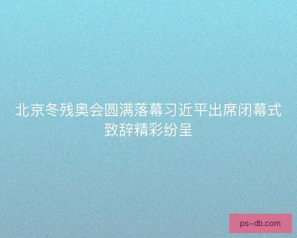 北京冬残奥会圆满落幕习近平出席闭幕式致辞精彩纷呈